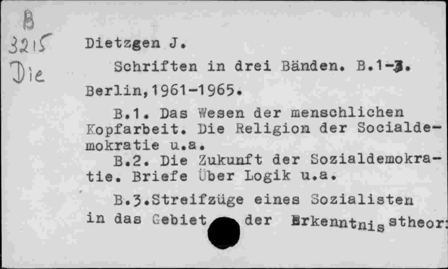 ﻿32 iS
Dietzgen J.
Schriften in drei Bänden. B.1~£.
Berlin,1961-1965«
B.1. Das Wesen der menschlichen Kopfarbeit. Die Religion der Socialde— mokratie u.a.
B.2. Die Zukunft der Sozialdemokratie. Briefe Über Logik u.a.
B.5.Streifziige eines Sozialisten in das Gebiet
der Erkenntnisstheor